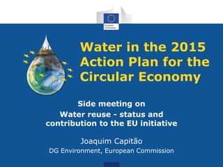 Water in the 2015
Action Plan for the
Circular Economy
Side meeting on
Water reuse - status and
contribution to the EU initiative
Joaquim Capitão
DG Environment, European Commission
 