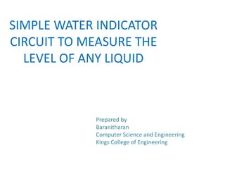 SIMPLE WATER INDICATOR
CIRCUIT TO MEASURE THE
LEVEL OF ANY LIQUID
Prepared by
Baranitharan
Computer Science and Engineering
Kings College of Engineering
 
