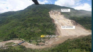 Features of Ramche
 Located at the boundary of Lesser Himalayas and Higher Himalayas.
 Main Central Thrust (MCT) passes through this area.
 Has Kunchha formation consisting of thinly bedded phyllites, gritty phyllites with thin intercalation of
white
quartzite.
 Highly vulnerable to the water induced disasters such as landslide, soil erosion, slope failure, mass
movement etc. due to
• poor geological condition
• high relief and steep slopes
• active geology and
• intense monsoon rainfall.
 Was struck by a BIG landslide known as Jure Landslide on August 2, 2014 which claimed lives of
156 people.
Ramche
Jure Landslide
 