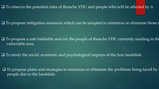  To observe the potential risks of Ramche VDC and people who will be affected by it.
 To propose mitigation measures which can be adopted to minimize or eliminate those r
 To propose a safe habitable area for the people of Ramche VDC currently residing in the
vulnerable area.
 To study the social, economic and psychological impacts of the Jure landslide.
 To propose plans and strategies to minimize or eliminate the problems being faced by l
people due to the landslide.
 