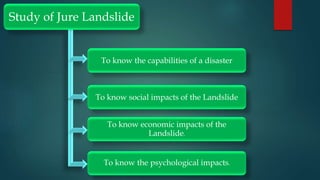 Study of Jure Landslide
To know the capabilities of a disaster
To know social impacts of the Landslide
To know economic impacts of the
Landslide.
To know the psychological impacts.
 