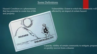 Some Definitions
Hazard: Condition or a phenomenon
that has potential to create loss of life
and property
Vulnerability: Extent to which the community will
affected by an impact of certain hazard.
Capacity: Ability of certain community to mitigate, prepare
or quickly recover from a disaster
 