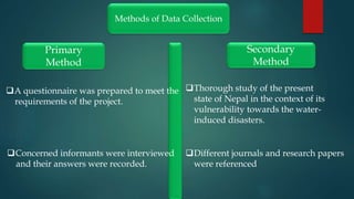 Methods of Data Collection
Primary
Method
Secondary
Method
A questionnaire was prepared to meet the
requirements of the project.
Concerned informants were interviewed
and their answers were recorded.
Thorough study of the present
state of Nepal in the context of its
vulnerability towards the water-
induced disasters.
Different journals and research papers
were referenced
 