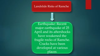 Landslide Risks of Ramche
Earthquake: Recent
major earthquake of 25
April and its aftershocks
have weakened the
fragile rocks of Ramche.
Cracks have been
developed at various
places.
 