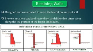 Retaining Walls
 Designed and constructed to resist the lateral pressure of soil.
 Prevent smaller sized and secondary landslides that often occur
along the toe portion of the larger landslides.
 