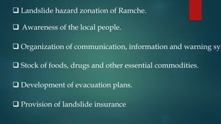  Landslide hazard zonation of Ramche.
 Awareness of the local people.
 Organization of communication, information and warning sys
 Stock of foods, drugs and other essential commodities.
 Development of evacuation plans.
 Provision of landslide insurance
 