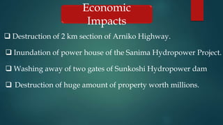 Economic
Impacts
 Destruction of 2 km section of Arniko Highway.
 Inundation of power house of the Sanima Hydropower Project.
 Washing away of two gates of Sunkoshi Hydropower dam
 Destruction of huge amount of property worth millions.
 