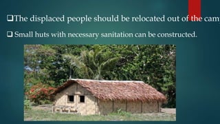 The displaced people should be relocated out of the camp
 Small huts with necessary sanitation can be constructed.
 