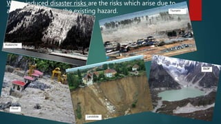 Water induced disaster risks are the risks which arise due to
actions of water on the existing hazard.
Avalanche
Flood
Tsunamii
Landslide
GLOF
 