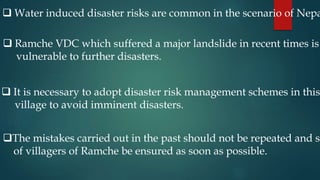  Water induced disaster risks are common in the scenario of Nepa
 Ramche VDC which suffered a major landslide in recent times is
vulnerable to further disasters.
 It is necessary to adopt disaster risk management schemes in this
village to avoid imminent disasters.
The mistakes carried out in the past should not be repeated and sa
of villagers of Ramche be ensured as soon as possible.
 