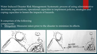 Water Induced Disaster Risk Management: Systematic process of using administrative
decisions, organizations, operational capacities to implement policies, strategies and
coping capacities to lessen the impacts of hazards.
It comprises of the following
components:
1. Mitigation: Measures taken prior to the disaster to minimize its effects.
 