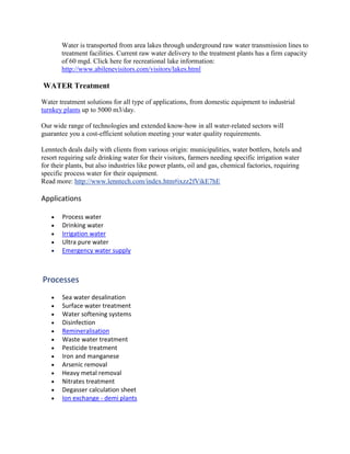 Water is transported from area lakes through underground raw water transmission lines to
treatment facilities. Current raw water delivery to the treatment plants has a firm capacity
of 60 mgd. Click here for recreational lake information:
http://www.abilenevisitors.com/visitors/lakes.html
WATER Treatment
Water treatment solutions for all type of applications, from domestic equipment to industrial
turnkey plants up to 5000 m3/day.
Our wide range of technologies and extended know-how in all water-related sectors will
guarantee you a cost-efficient solution meeting your water quality requirements.
Lenntech deals daily with clients from various origin: municipalities, water bottlers, hotels and
resort requiring safe drinking water for their visitors, farmers needing specific irrigation water
for their plants, but also industries like power plants, oil and gas, chemical factories, requiring
specific process water for their equipment.
Read more: http://www.lenntech.com/index.htm#ixzz2fVikE7hE
Applications
Process water
Drinking water
Irrigation water
Ultra pure water
Emergency water supply
Processes
Sea water desalination
Surface water treatment
Water softening systems
Disinfection
Remineralisation
Waste water treatment
Pesticide treatment
Iron and manganese
Arsenic removal
Heavy metal removal
Nitrates treatment
Degasser calculation sheet
Ion exchange - demi plants
 