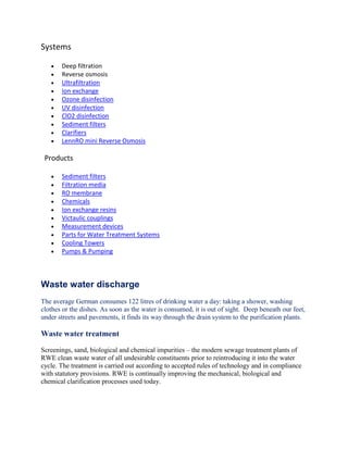 Systems
Deep filtration
Reverse osmosis
Ultrafiltration
Ion exchange
Ozone disinfection
UV disinfection
ClO2 disinfection
Sediment filters
Clarifiers
LennRO mini Reverse Osmosis
Products
Sediment filters
Filtration media
RO membrane
Chemicals
Ion exchange resins
Victaulic couplings
Measurement devices
Parts for Water Treatment Systems
Cooling Towers
Pumps & Pumping
Waste water discharge
The average German consumes 122 litres of drinking water a day: taking a shower, washing
clothes or the dishes. As soon as the water is consumed, it is out of sight. Deep beneath our feet,
under streets and pavements, it finds its way through the drain system to the purification plants.
Waste water treatment
Screenings, sand, biological and chemical impurities – the modern sewage treatment plants of
RWE clean waste water of all undesirable constituents prior to reintroducing it into the water
cycle. The treatment is carried out according to accepted rules of technology and in compliance
with statutory provisions. RWE is continually improving the mechanical, biological and
chemical clarification processes used today.
 