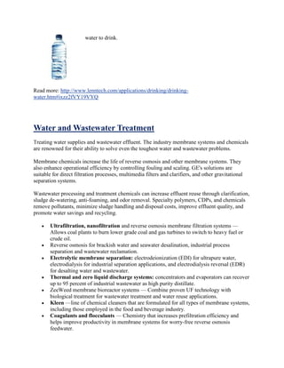water to drink.
Read more: http://www.lenntech.com/applications/drinking/drinking-
water.htm#ixzz2fVY19VYQ
Water and Wastewater Treatment
Treating water supplies and wastewater effluent. The industry membrane systems and chemicals
are renowned for their ability to solve even the toughest water and wastewater problems.
Membrane chemicals increase the life of reverse osmosis and other membrane systems. They
also enhance operational efficiency by controlling fouling and scaling. GE's solutions are
suitable for direct filtration processes, multimedia filters and clarifiers, and other gravitational
separation systems.
Wastewater processing and treatment chemicals can increase effluent reuse through clarification,
sludge de-watering, anti-foaming, and odor removal. Specialty polymers, CDPs, and chemicals
remove pollutants, minimize sludge handling and disposal costs, improve effluent quality, and
promote water savings and recycling.
Ultrafiltration, nanofiltration and reverse osmosis membrane filtration systems —
Allows coal plants to burn lower grade coal and gas turbines to switch to heavy fuel or
crude oil.
Reverse osmosis for brackish water and seawater desalination, industrial process
separation and wastewater reclamation.
Electrolytic membrane separation: electrodeionization (EDI) for ultrapure water,
electrodialysis for industrial separation applications, and electrodialysis reversal (EDR)
for desalting water and wastewater.
Thermal and zero liquid discharge systems: concentrators and evaporators can recover
up to 95 percent of industrial wastewater as high purity distillate.
ZeeWeed membrane bioreactor systems — Combine proven UF technology with
biological treatment for wastewater treatment and water reuse applications.
Kleen —line of chemical cleaners that are formulated for all types of membrane systems,
including those employed in the food and beverage industry.
Coagulants and flocculants — Chemistry that increases prefiltration efficiency and
helps improve productivity in membrane systems for worry-free reverse osmosis
feedwater.
 
