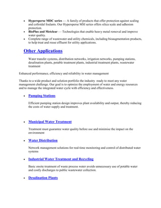 Hypersperse MDC series — A family of products that offer protection against scaling
and colloidal foulants. Our Hypersperse MSI series offers silica scale and adhesion
protection.
BioPlus and Metclear — Technologies that enable heavy metal removal and improve
water quality.
Complete range of wastewater and utility chemicals, including bioaugmentation products,
to help treat and reuse effluent for utility applications.
Other Applications
Water transfer systems, distribution networks, irrigation networks, pumping stations,
desalination plants, potable treatment plants, industrial treatment plants, wastewater
treatment
Enhanced performance, efficiency and reliability in water management
Thanks to a wide product and solution portfolio the industry ready to meet any water
management challenge. Our goal is to optmize the employment of water and energy resources
and to manage the integrated water cycle with efficiency and effectiveness.
Pumping Stations
Efficient pumping station design improves plant availability and output, thereby reducing
the costs of water supply and treatment.
Municipal Water Treatment
Treatment must guarantee water quality before use and minimise the impact on the
environment
Water Distribution
Network management solutions for real-time monitoring and control of distributed water
systems
Industrial Water Treatment and Recycling
Basic onsite treatment of waste process water avoids unnecessary use of potable water
and costly discharges to public wastewater collection.
Desalination Plants
 