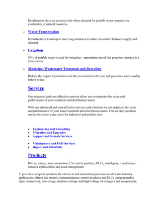 Desalination plays an essential role where demand for potable water outpaces the
availability of natural resources
Water Transmission
Infrastructures to transport over long distances to reduce mismatch between supply and
demand
Irrigation
80% of potable water is used for irrigation - appropriate use of this precious resource is a
crucial issue
Municipal Wastewater Treatment and Recycling
Reduce the impact of pollution into the environment after use and guarantee water quality
before re-use
Service
Our advanced and cost-effective services allow you to maintain the value and
performance of your treatment and distribution assets.
With our advanced and cost-effective services and solutions we can maintain the value
and performance of your water treatment and distribution assets. Our service spectrum
covers the entire water cycle for industrial and potable uses.
Engineering and Consulting
Migration and Upgrades
Support and Remote Services
Maintenance and Field Services
Repair and Refurbish
Products
Drives, motors, instrumentation; LV control products, PLCs, switchgear, transformers;
network optimization and asset management
It provides complete solutions for electrical and automation processes in all water industry
applications: drives and motors; instrumentation; control products and PLCs (programmable
logic controllers); lowvoltage, medium-voltage and high-voltage switchgears and components;
 