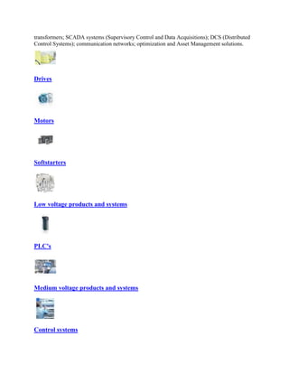 transformers; SCADA systems (Supervisory Control and Data Acquisitions); DCS (Distributed
Control Systems); communication networks; optimization and Asset Management solutions.
Drives
Motors
Softstarters
Low voltage products and systems
PLC's
Medium voltage products and systems
Control systems
 
