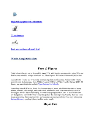 High voltage products and systems
Transformers
Instrumentation and Analytical
Water Usage OverView
Facts & Figures
Total industrial water use in the world is about 22%, with high-income countries using 59%, and
low-income countries using a minuscule 8%. These figures will rise with industrial production.
Annual water volume use by industry is increasing at an enormous rate. Annual water volume
use will most likely increase from 752 km3
/year in 1995 to 1,170 km3
/year by the year 2025. All
figures are according to the website Water Science For Schools.
According to the UN World Water Development Report, some 300-500 million tons of heavy
metals, solvents, toxic sludge, and other wastes accumulate each year from industry, most of
which gets into the freshwater supply. In some developing countries, 70% of industrial wastes
are dumped into untreated waters where they pollute the drinking water. Clearly, there are some
issues concerning freshwater supplies and industry is a major contributor. See more interesting
facts and figures regarding industry and the water supply.
Major Uses
 