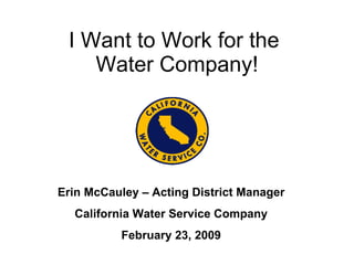 I Want to Work for the  Water Company! Erin McCauley – Acting District Manager California Water Service Company February 23, 2009 