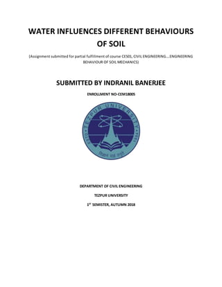 WATER INFLUENCES DIFFERENT BEHAVIOURS
OF SOIL
(Assignment submitted for partial fulfillment of course CE501, CIVIL ENGINEERING….ENGINEERING
BEHAVIOUR OF SOIL MECHANICS)
SUBMITTED BY INDRANIL BANERJEE
ENROLLMENT NO-CEM18005
DEPARTMENT OF CIVIL ENGINEERING
TEZPUR UNIVERSITY
1ST
SEMISTER, AUTUMN 2018
 