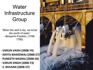 Water
Infrastructure
Group
‘When the well is dry, we know
the worth of water’
- Benjamin Franklin, (1706-
1790)
· VARUN VAISH (2008-74)
· ISHITA BHARDWAJ (2008-27)
· PUNEETH NAGRAJ (2008-50)
· VARUN SINGH (2008-73)
· S. BHUSAN (2008-57)
 