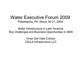 Water Infrastructure in Latin America: Key Challenges and Business Opportunities in 2009 Omar Del Valle Colosio CG/LA Infrastructure LLC Water Executive Forum 2009 Philadelphia, PA. March 30-31, 2009 