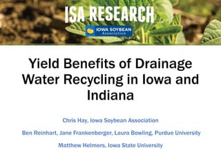 Yield Benefits of Drainage
Water Recycling in Iowa and
Indiana
Chris Hay, Iowa Soybean Association
Ben Reinhart, Jane Frankenberger, Laura Bowling, Purdue University
Matthew Helmers, Iowa State University
 