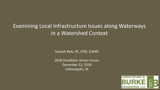Examining Local Infrastructure Issues along Waterways
in a Watershed Context
Siavash Beik, PE, CFM, D.WRE
2018 OneWater Action Forum
December 12, 2018
Indianapolis, IN
 