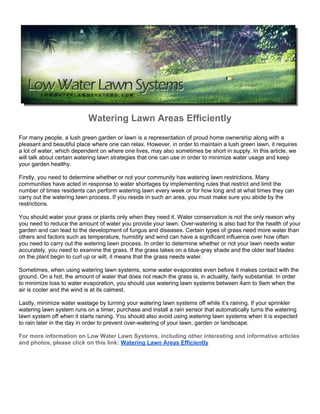 Watering Lawn Areas Efficiently
For many people, a lush green garden or lawn is a representation of proud home ownership along with a
pleasant and beautiful place where one can relax. However, in order to maintain a lush green lawn, it requires
a lot of water, which dependent on where one lives, may also sometimes be short in supply. In this article, we
will talk about certain watering lawn strategies that one can use in order to minimize water usage and keep
your garden healthy.

Firstly, you need to determine whether or not your community has watering lawn restrictions. Many
communities have acted in response to water shortages by implementing rules that restrict and limit the
number of times residents can perform watering lawn every week or for how long and at what times they can
carry out the watering lawn process. If you reside in such an area, you must make sure you abide by the
restrictions.

You should water your grass or plants only when they need it. Water conservation is not the only reason why
you need to reduce the amount of water you provide your lawn. Over-watering is also bad for the health of your
garden and can lead to the development of fungus and diseases. Certain types of grass need more water than
others and factors such as temperature, humidity and wind can have a significant influence over how often
you need to carry out the watering lawn process. In order to determine whether or not your lawn needs water
accurately, you need to examine the grass. If the grass takes on a blue-gray shade and the older leaf blades
on the plant begin to curl up or wilt, it means that the grass needs water.

Sometimes, when using watering lawn systems, some water evaporates even before it makes contact with the
ground. On a hot, the amount of water that does not reach the grass is, in actuality, fairly substantial. In order
to minimize loss to water evaporation, you should use watering lawn systems between 4am to 9am when the
air is cooler and the wind is at its calmest.

Lastly, minimize water wastage by turning your watering lawn systems off while it’s raining. If your sprinkler
watering lawn system runs on a timer, purchase and install a rain sensor that automatically turns the watering
lawn system off when it starts raining. You should also avoid using watering lawn systems when it is expected
to rain later in the day in order to prevent over-watering of your lawn, garden or landscape.

For more information on Low Water Lawn Systems, including other interesting and informative articles
and photos, please click on this link: Watering Lawn Areas Efficiently
 