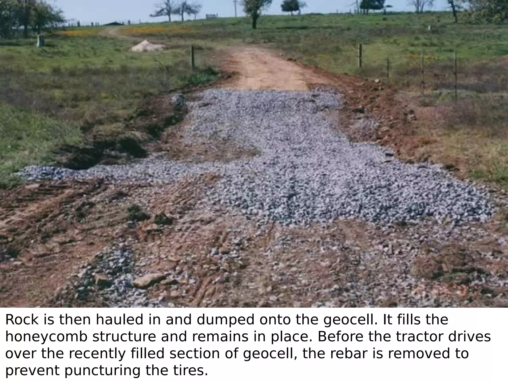 Rock is then hauled in and dumped onto the geocell. It fills the
honeycomb structure and remains in place. Before the tractor drives
over the recently filled section of geocell, the rebar is removed to
prevent puncturing the tires.

 
