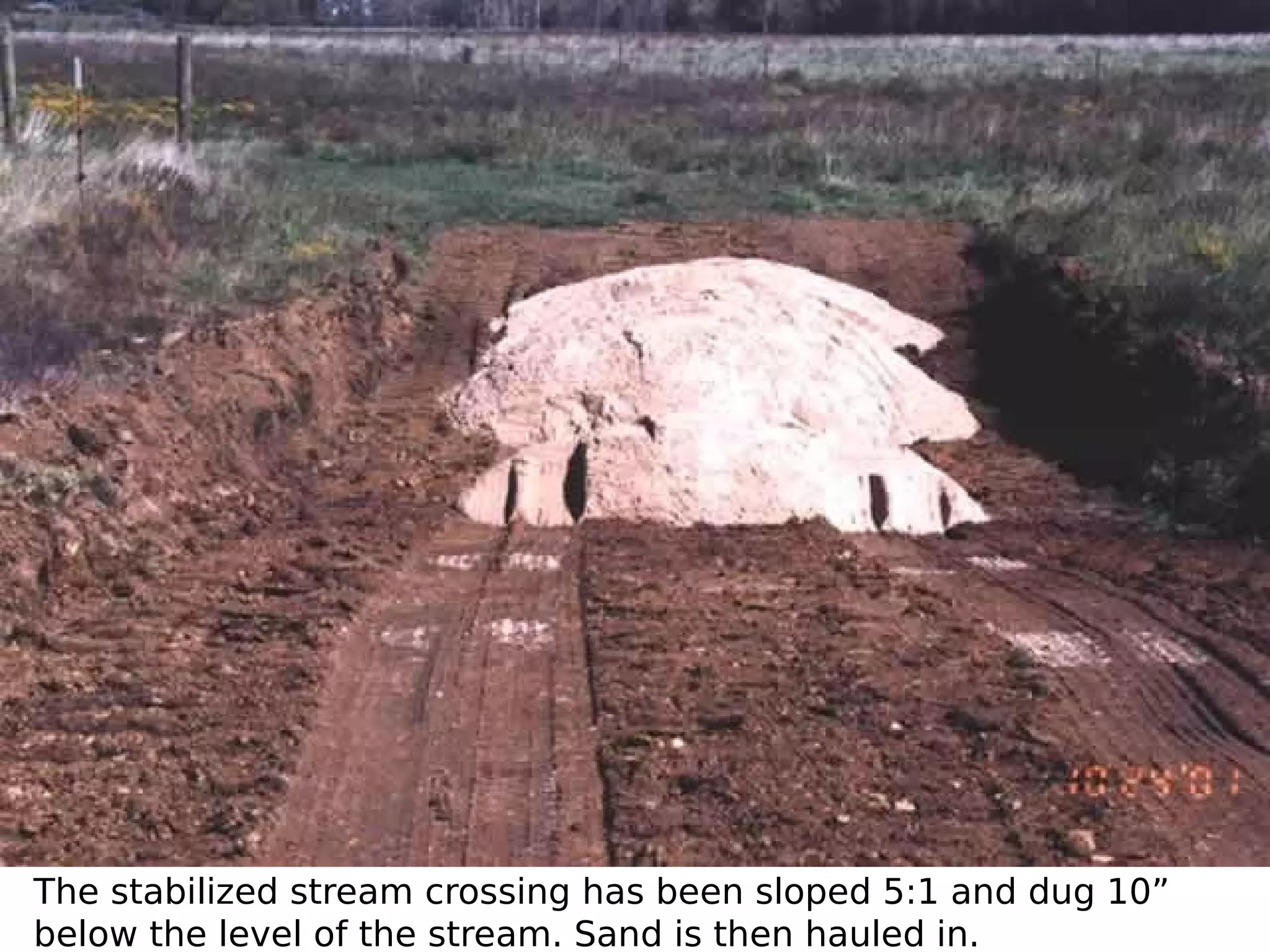The stabilized stream crossing has been sloped 5:1 and dug 10”
below the level of the stream. Sand is then hauled in.

 