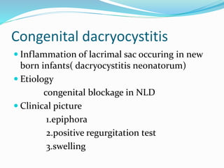 Congenital dacryocystitis
 Inflammation of lacrimal sac occuring in new
born infants( dacryocystitis neonatorum)
 Etiology
congenital blockage in NLD
 Clinical picture
1.epiphora
2.positive regurgitation test
3.swelling
 