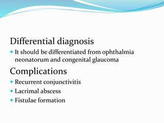Differential diagnosis
 It should be differentiated from ophthalmia
neonatorum and congenital glaucoma
Complications
 Recurrent conjunctivitis
 Lacrimal abscess
 Fistulae formation
 