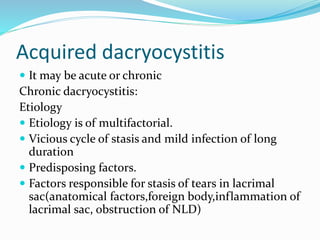 Acquired dacryocystitis
 It may be acute or chronic
Chronic dacryocystitis:
Etiology
 Etiology is of multifactorial.
 Vicious cycle of stasis and mild infection of long
duration
 Predisposing factors.
 Factors responsible for stasis of tears in lacrimal
sac(anatomical factors,foreign body,inflammation of
lacrimal sac, obstruction of NLD)
 