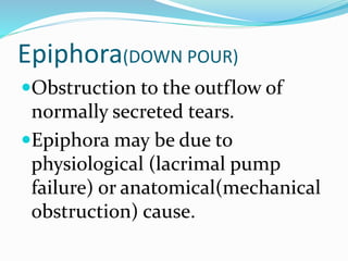 Epiphora(DOWN POUR)
Obstruction to the outflow of
normally secreted tears.
Epiphora may be due to
physiological (lacrimal pump
failure) or anatomical(mechanical
obstruction) cause.
 