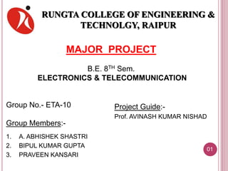 RUNGTA COLLEGE OF ENGINEERING &
TECHNOLGY, RAIPUR
Project Guide:-
Prof. AVINASH KUMAR NISHAD
Group No.- ETA-10
Group Members:-
1. A. ABHISHEK SHASTRI
2. BIPUL KUMAR GUPTA
3. PRAVEEN KANSARI
MAJOR PROJECT
B.E. 8TH Sem.
ELECTRONICS & TELECOMMUNICATION
01
 