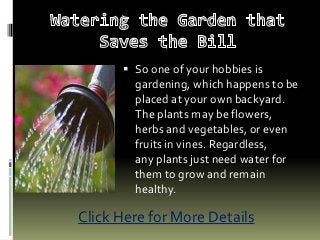  So one of your hobbies is
gardening, which happens to be
placed at your own backyard.
The plants may be flowers,
herbs and vegetables, or even
fruits in vines. Regardless,
any plants just need water for
them to grow and remain
healthy.
Click Here for More Details
 