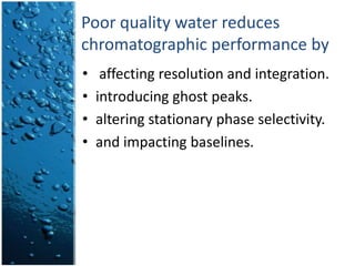 Poor quality water reduces chromatographic performance byaffecting resolution and integration.introducing ghost peaks.altering stationary phase selectivity.and impacting baselines.