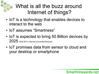 What is all the buzz around
Internet of things?
● IoT is a technology that enables devices to
interact to the web
● IoT assumes “Smartness”
● IoT is expected to bring 50 Billion devices by
2025 (IHS 2013: Internet Connected Devices)
● IoT promises data from sensor to cloud and
your desktop or smartphone
 