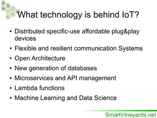 What technology is behind IoT?
● Distributed specific-use affordable plug&play
devices
● Flexible and resilient communication Systems
● Open Architecture
● New generation of databases
● Microservices and API management
● Lambda functions
● Machine Learning and Data Science
 