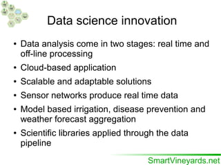 Data science innovation
● Data analysis come in two stages: real time and
off-line processing
● Cloud-based application
● Scalable and adaptable solutions
● Sensor networks produce real time data
● Model based irrigation, disease prevention and
weather forecast aggregation
● Scientific libraries applied through the data
pipeline
 