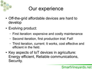 Our experience
● Off-the-grid affordable devices are hard to
develop
● Evolving product:
– First iteration: expensive and costly maintenance
– Second iteration, first production trial: Fail!
– Third iteration, current: It works, cost effective and
efficient in the field.
● Key aspects of IoT devices in agriculture:
Energy efficient, Reliable communications,
Security.
 