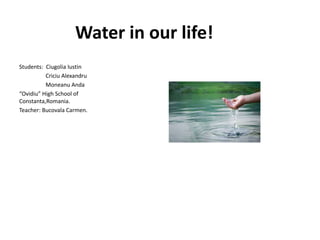 Water in our life!
Students: Ciugolia Iustin
Criciu Alexandru
Moneanu Anda
“Ovidiu” High School of
Constanta,Romania.
Teacher: Bucovala Carmen.
 