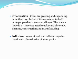  Urbanization : Cities are growing and expanding
more than ever before. Cities also tend to hold
more people than towns and villages. This means
there is an increased need to take care of sewage,
cleaning, construction and manufacturing.
 Pollution : Water, air and land pollution together
contribute to the reduction of water quality
 