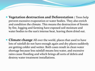  Vegetation destruction and Deforestation : Trees help
prevent excessive evaporation or water bodies. They also enrich
and condition the climate. This means the destruction of forests
by fire, logging and farming have exposed soil moisture and
water bodies to the sun’s intense heat, leaving them dried out.
 Climate change All over the world, places that used to have
lots of rainfall do not have enough again and dry places suddenly
are getting colder and wetter. Both cases result in clean water
shortage because less rainfall means less water, and excessive
rains cause flooding and which brings all sorts of debris and
destroy water treatment installations.
 