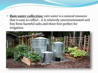  Rain water collection: rain water is a natural resource
that is easy to collect , it is relatively uncontaminated and
free from harmful salts and there fore perfect for
irrigation.
 