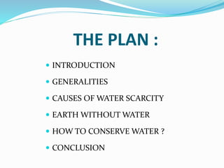 THE PLAN :
 INTRODUCTION
 GENERALITIES
 CAUSES OF WATER SCARCITY
 EARTH WITHOUT WATER
 HOW TO CONSERVE WATER ?
 CONCLUSION
 