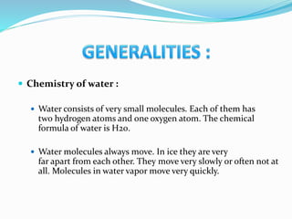  Chemistry of water :
 Water consists of very small molecules. Each of them has
two hydrogen atoms and one oxygen atom. The chemical
formula of water is H20.
 Water molecules always move. In ice they are very
far apart from each other. They move very slowly or often not at
all. Molecules in water vapor move very quickly.
 