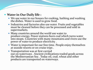  Water in Our Daily life :
 We use water in our houses for cooking, bathing and washing
the dishes. Water is used to grow food.
 Industries and factories also use water. Fruits and vegetables
must be cleaned before they can be processed and sold in
supermarkets.
 Many countries around the world use water to
produce energy. Power stations burn coal which turns water
into steam. Countries with many mountains and rivers use the
power of water to produce electricity .
 Water is important for our free time. People enjoy themselves
at seaside resorts or on cruise trips .
 Transportation was at ﬁrst carried
out on waterways . Ancient civilizations traded goods across
the Mediterranean Sea . Today oil, coal, wheat and other
products are transported on waterways.
 