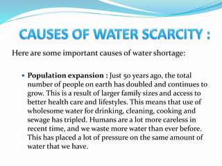 Here are some important causes of water shortage:
 Population expansion : Just 50 years ago, the total
number of people on earth has doubled and continues to
grow. This is a result of larger family sizes and access to
better health care and lifestyles. This means that use of
wholesome water for drinking, cleaning, cooking and
sewage has tripled. Humans are a lot more careless in
recent time, and we waste more water than ever before.
This has placed a lot of pressure on the same amount of
water that we have.
 